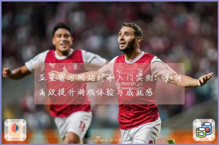 亚星官方网站新手入门实测：如何高效提升游戏体验与成就感