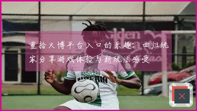 重拾火博平台入口的乐趣：回归玩家分享游戏体验与新玩法感受