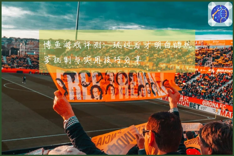 博鱼游戏评测：玩过后才明白的坑爹机制与实用技巧分享