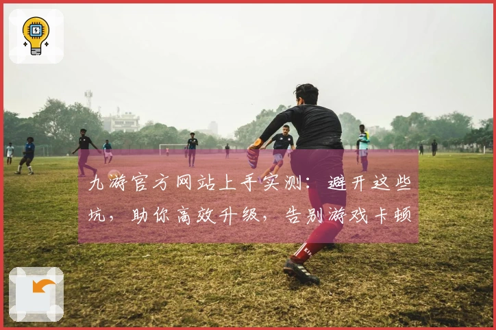 九游官方网站上手实测：避开这些坑，助你高效升级，告别游戏卡顿烦恼