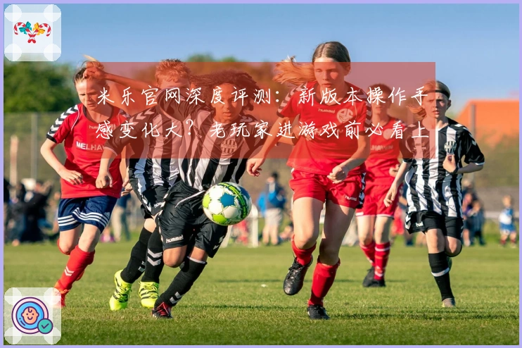 米乐官网深度评测：新版本操作手感变化大？老玩家进游戏前必看上手指南