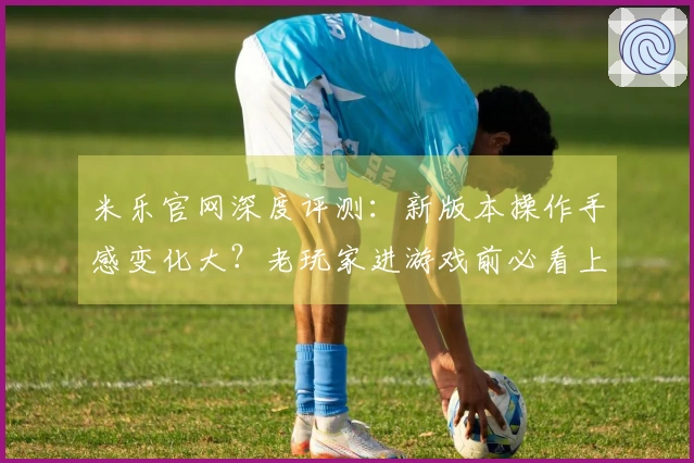 米乐官网深度评测：新版本操作手感变化大？老玩家进游戏前必看上手指南