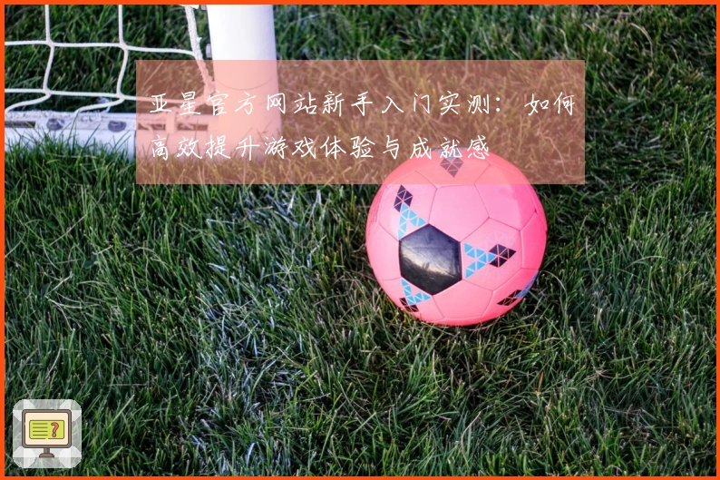 亚星官方网站新手入门实测：如何高效提升游戏体验与成就感