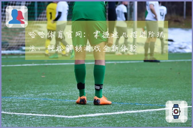 哈哈体育官网：掌握这几招进阶玩法，轻松解锁游戏全新体验