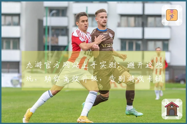 九游官方网站上手实测：避开这些坑，助你高效升级，告别游戏卡顿烦恼