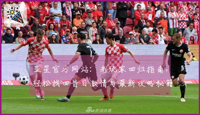 亚星官方网站：老玩家回归指南，轻松找回昔日激情与最新攻略秘籍